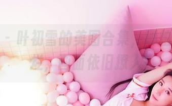 嗲囡囡 - 叶初雪的美图合集，哪怕剧情再烂，画面依旧撩人